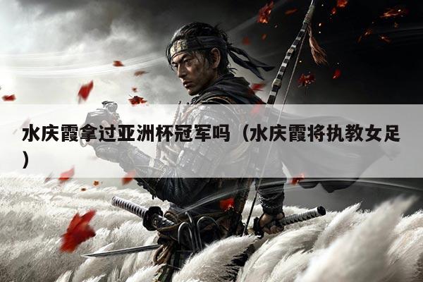 水庆霞拿过亚洲杯冠军吗（水庆霞将执教女足）