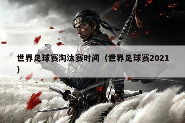 世界足球赛淘汰赛时间（世界足球赛2021）