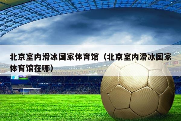 北京室内滑冰国家体育馆（北京室内滑冰国家体育馆在哪）