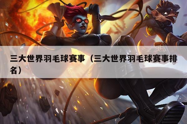 三大世界羽毛球赛事（三大世界羽毛球赛事排名）